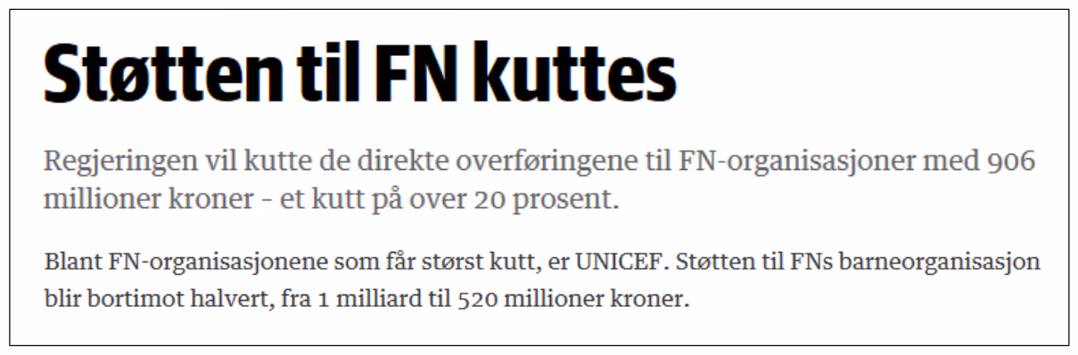 Oppslag fra Dagens Næringsliv: «Støtten til FN kuttes. Regjeringen vil kutte de direkte overføringene til FN-organisasjoner med 906 millioner kroner – et kutt på over 20 prosent. Blant FN-organisasjonene som får størst kutt, er UNICEF. Støtten til FNs barneorganisasjon blir bortimot halvert, fra 1 milliard til 520 millioner kroner.»