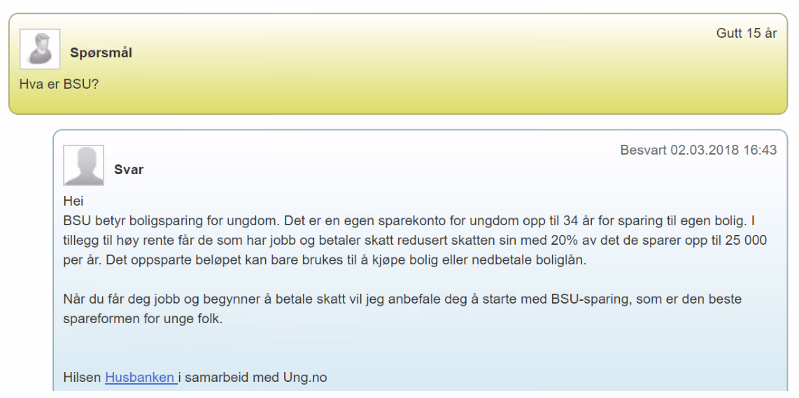 Utklipp fra ung.no. Spørsmål (gutt 15 år): Hva er BSU? Svar (besvart 02.03.2018): BSU betyr boligsparing for ungdom. Det er en egen sparekonto for ungdom opp til 34 år for sparing til egen bolig. I tillegg til høy rente får de som har jobb og betaler skatt redusert skatten sin med 20 % av det de sparer opp til 25 000 per år. Det oppsparte beløpet kan bare brukes til å kjøpe bolig eller nedbetale boliglån.
